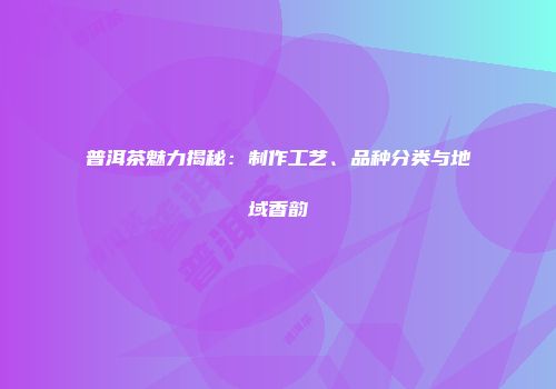 普洱茶魅力揭秘：制作工艺、品种分类与地域香韵