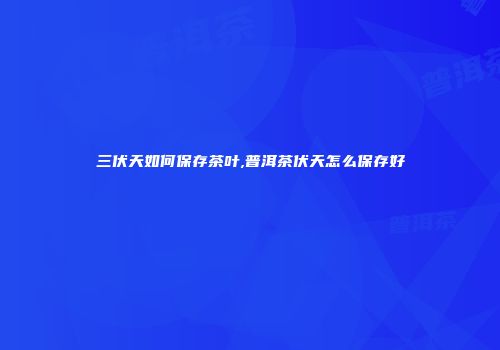 三伏天如何保存茶叶,普洱茶伏天怎么保存好