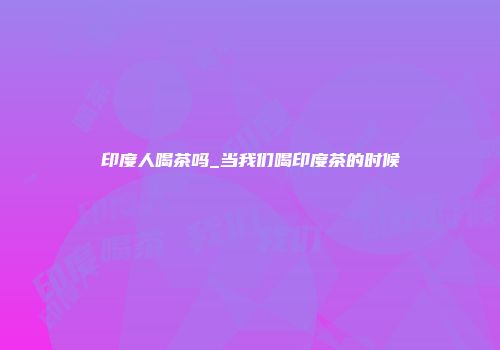 印度人喝茶吗_当我们喝印度茶的时候
