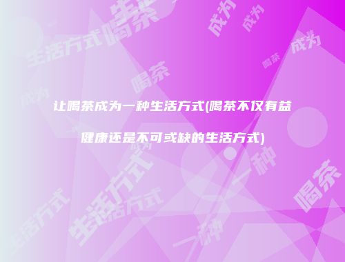 让喝茶成为一种生活方式(喝茶不仅有益健康还是不可或缺的生活方式)