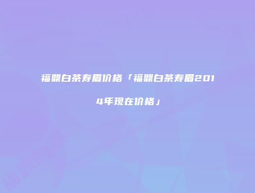 福鼎白茶寿眉价格「福鼎白茶寿眉2014年现在价格」