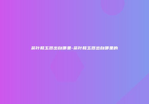 茶叶和玉器出自哪里-茶叶和玉器出自哪里的