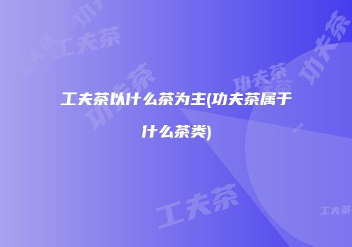 工夫茶以什么茶为主(功夫茶属于什么茶类)