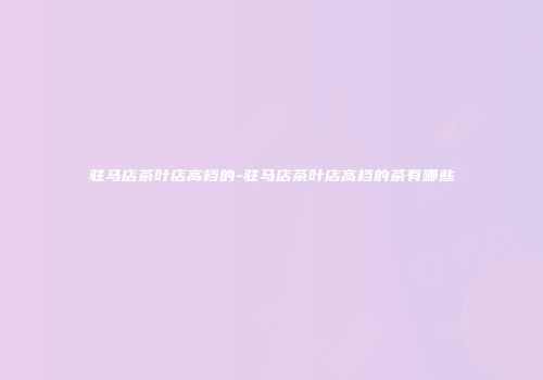 驻马店茶叶店高档的-驻马店茶叶店高档的茶有哪些
