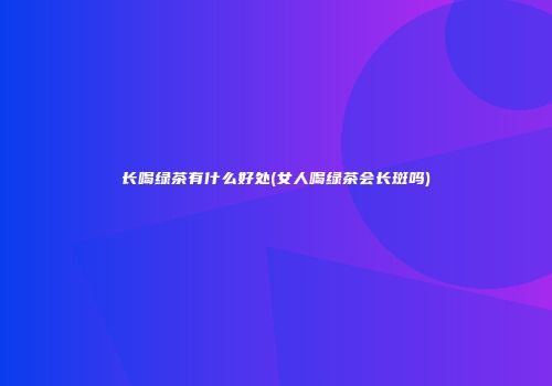 长喝绿茶有什么好处(女人喝绿茶会长斑吗)