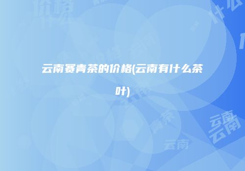 云南赛青茶的价格(云南有什么茶叶)