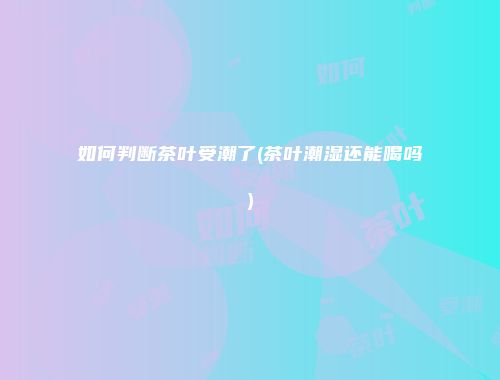 如何判断茶叶受潮了(茶叶潮湿还能喝吗)
