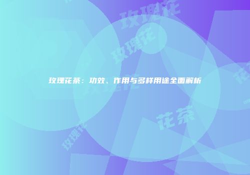 玫瑰花茶：功效、作用与多样用途全面解析