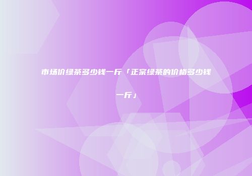 市场价绿茶多少钱一斤「正宗绿茶的价格多少钱一斤」