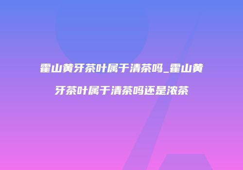 霍山黄牙茶叶属于清茶吗_霍山黄牙茶叶属于清茶吗还是浓茶