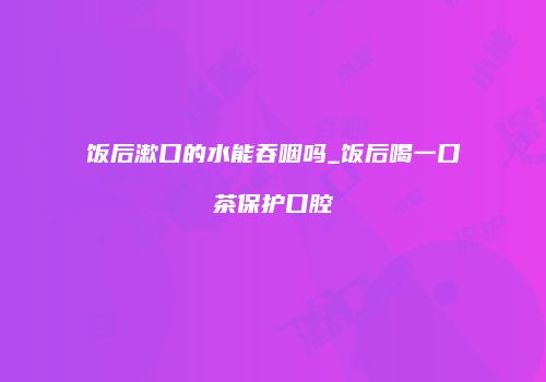 饭后漱口的水能吞咽吗_饭后喝一口茶保护口腔