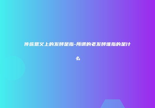 传统意义上的发酵是指-所谓的老发酵堆指的是什么