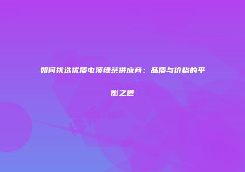 如何挑选优质屯溪绿茶供应商：品质与价格的平衡之道