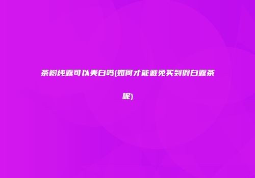 茶树纯露可以美白吗(如何才能避免买到假白露茶呢)