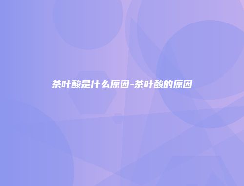 茶叶酸是什么原因-茶叶酸的原因