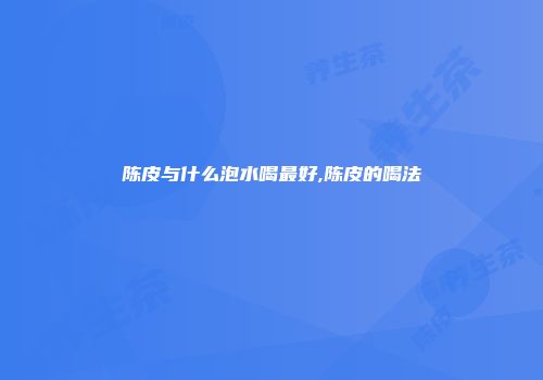 陈皮与什么泡水喝最好,陈皮的喝法