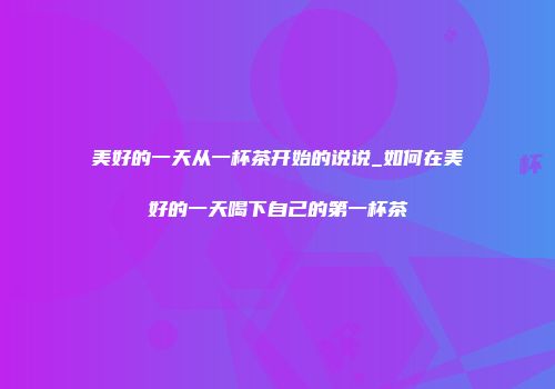 美好的一天从一杯茶开始的说说_如何在美好的一天喝下自己的第一杯茶