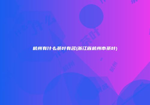 杭州有什么茶叶有名(浙江省杭州市茶叶)