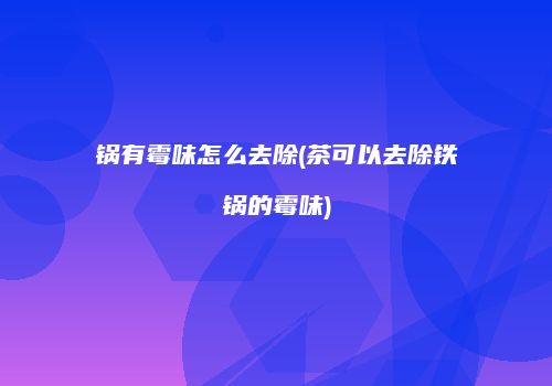 锅有霉味怎么去除(茶可以去除铁锅的霉味)