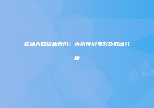 揭秘大益宫廷普洱：真伪辨别与假货成因分析