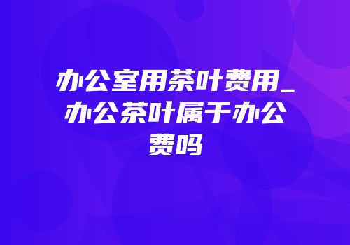 办公室用茶叶费用_办公茶叶属于办公费吗