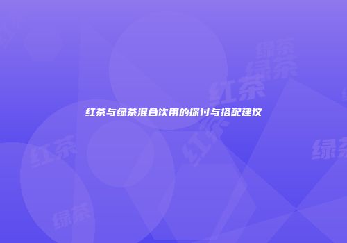 红茶与绿茶混合饮用的探讨与搭配建议