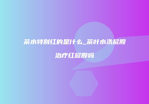 茶水特别红的是什么_茶叶水洗屁股治疗红屁股吗