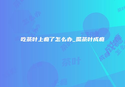 吃茶叶上瘾了怎么办_喝茶叶成瘾