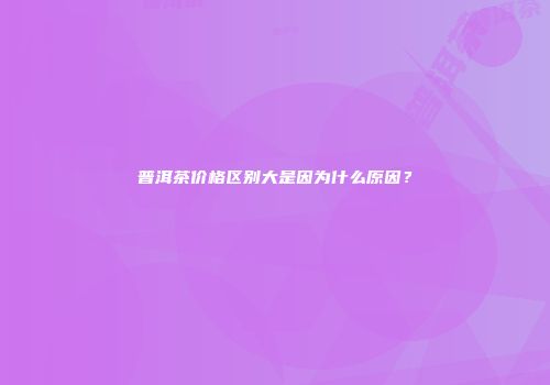 普洱茶价格区别大是因为什么原因？