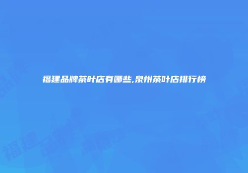 福建品牌茶叶店有哪些,泉州茶叶店排行榜