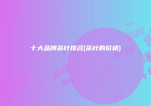 十大品牌茶叶排名(茶叶的价格)