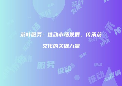 茶叶服务：推动市场发展，传承茶文化的关键力量