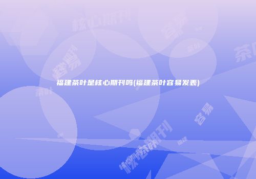 福建茶叶是核心期刊吗(福建茶叶容易发表)