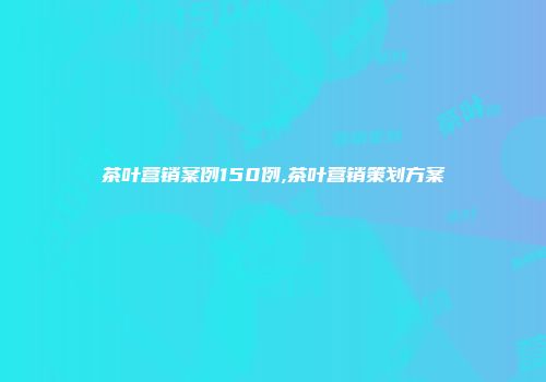 茶叶营销案例150例,茶叶营销策划方案