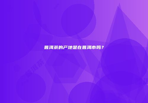 普洱茶的产地是在普洱市吗？
