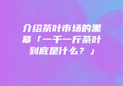 介绍茶叶市场的黑幕「一千一斤茶叶到底是什么？」