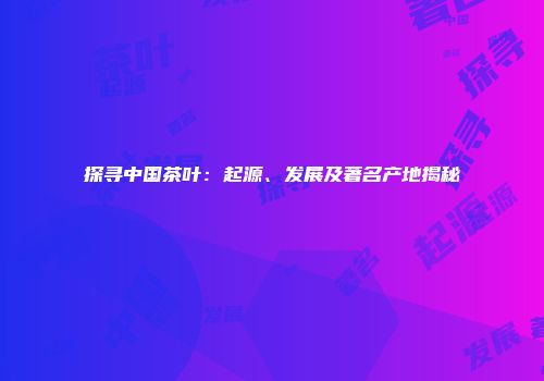 探寻中国茶叶：起源、发展及著名产地揭秘