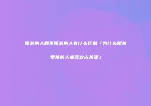 喝茶的人和不喝茶的人有什么区别「为什么所有爱茶的人都喜欢古茶呢」