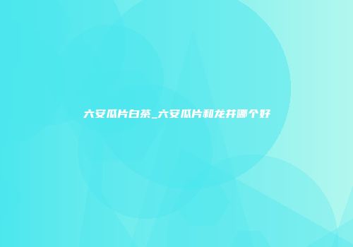 六安瓜片白茶_六安瓜片和龙井哪个好