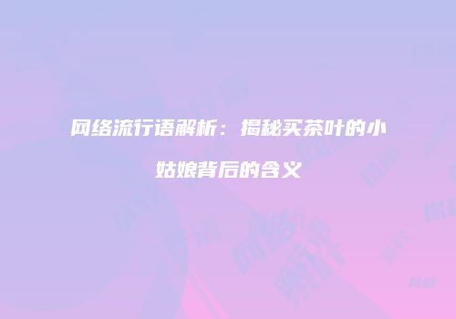 网络流行语解析：揭秘买茶叶的小姑娘背后的含义