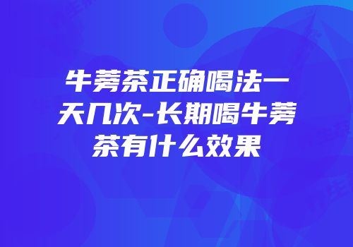 牛蒡茶正确喝法一天几次-长期喝牛蒡茶有什么效果