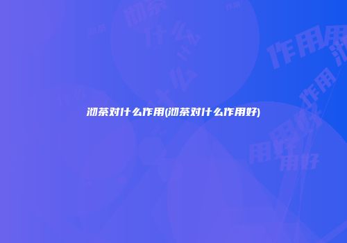 沏茶对什么作用(沏茶对什么作用好)