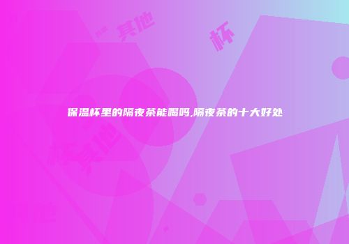 保温杯里的隔夜茶能喝吗,隔夜茶的十大好处