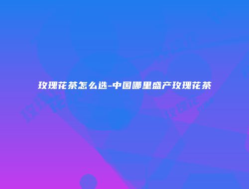 玫瑰花茶怎么选-中国哪里盛产玫瑰花茶