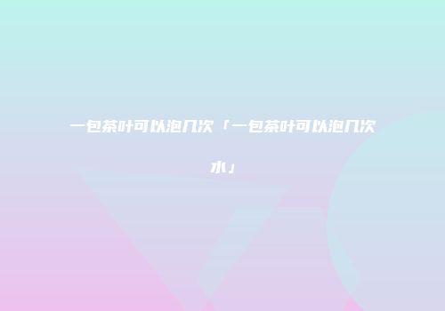 一包茶叶可以泡几次「一包茶叶可以泡几次水」