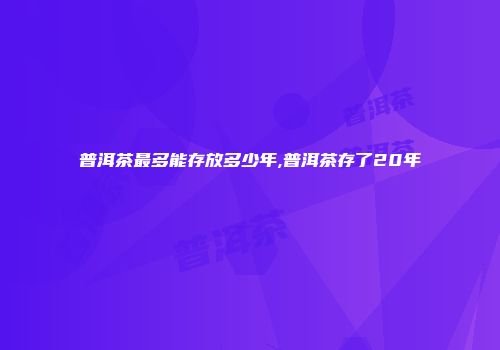 普洱茶最多能存放多少年,普洱茶存了20年