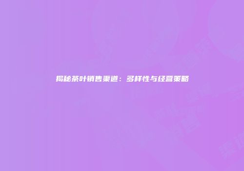 揭秘茶叶销售渠道：多样性与经营策略