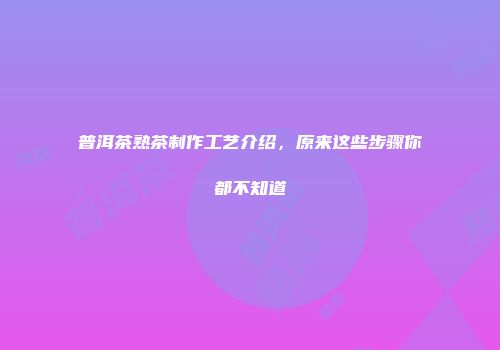 普洱茶熟茶制作工艺介绍，原来这些步骤你都不知道