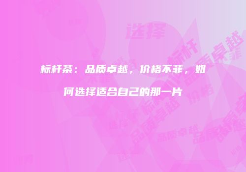 标杆茶：品质卓越，价格不菲，如何选择适合自己的那一片