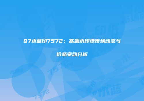 97水蓝印7572：高端水印纸市场动态与价格变动分析